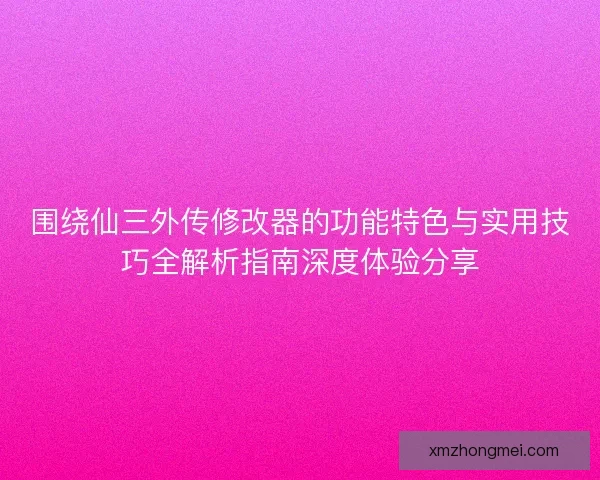围绕仙三外传修改器的功能特色与实用技巧全解析指南深度体验分享