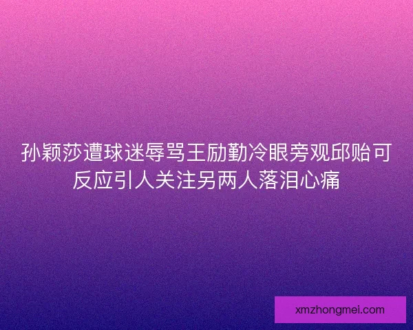孙颖莎遭球迷辱骂王励勤冷眼旁观邱贻可反应引人关注另两人落泪心痛