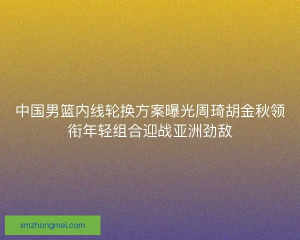 中国男篮内线轮换方案曝光周琦胡金秋领衔年轻组合迎战亚洲劲敌