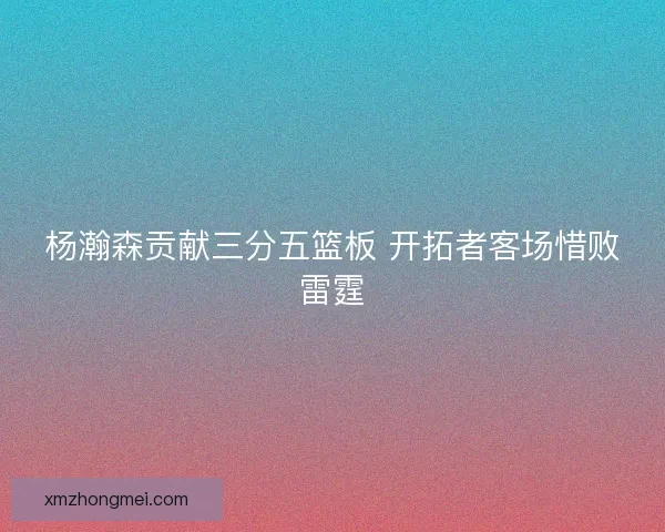 杨瀚森贡献三分五篮板 开拓者客场惜败雷霆